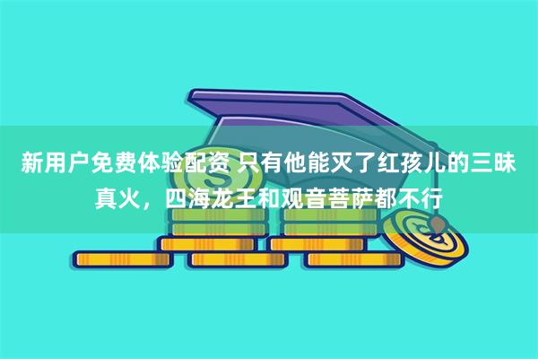 新用户免费体验配资 只有他能灭了红孩儿的三昧真火，四海龙王和观音菩萨都不行