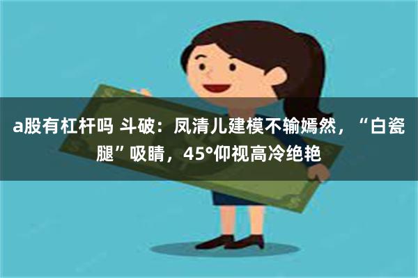 a股有杠杆吗 斗破：凤清儿建模不输嫣然，“白瓷腿”吸睛，45°仰视高冷绝艳