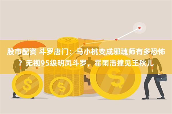 股市配资 斗罗唐门：马小桃变成邪魂师有多恐怖？无视95级明凤斗罗，霍雨浩撞见王秋儿