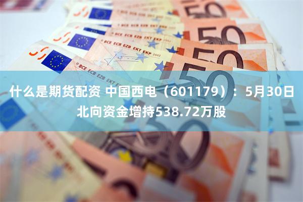 什么是期货配资 中国西电（601179）：5月30日北向资金增持538.72万股