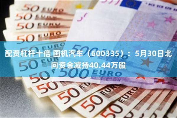 配资杠杆十倍 国机汽车（600335）：5月30日北向资金减持40.44万股