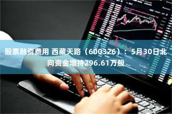 股票融资费用 西藏天路（600326）：5月30日北向资金增持296.61万股