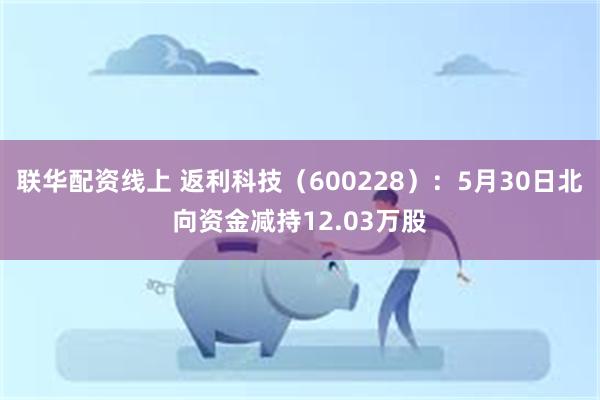 联华配资线上 返利科技（600228）：5月30日北向资金减持12.03万股