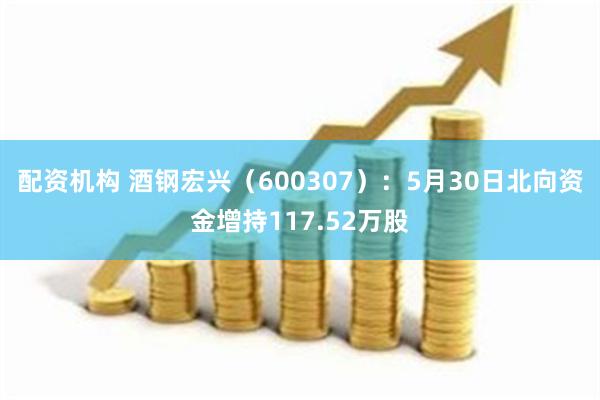 配资机构 酒钢宏兴（600307）：5月30日北向资金增持117.52万股