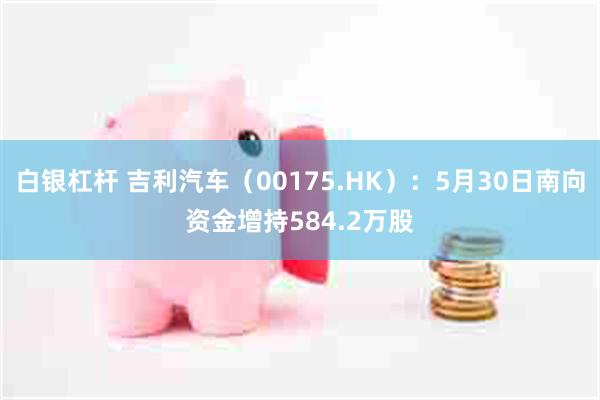 白银杠杆 吉利汽车（00175.HK）：5月30日南向资金增持584.2万股