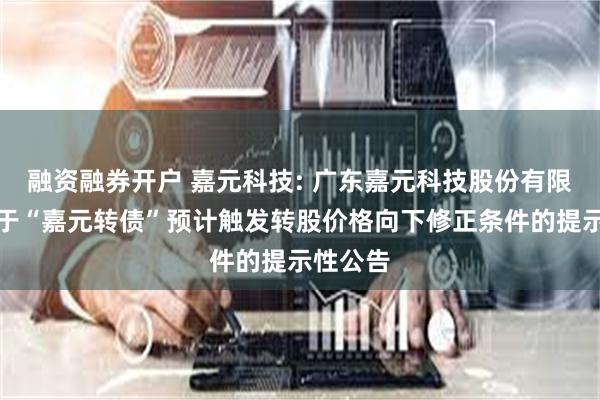 融资融券开户 嘉元科技: 广东嘉元科技股份有限公司关于“嘉元转债”预计触发转股价格向下修正条件的提示性公告