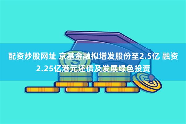 配资炒股网址 京基金融拟增发股份至2.5亿 融资2.25亿港元还债及发展绿色投资