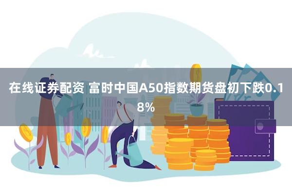 在线证券配资 富时中国A50指数期货盘初下跌0.18%