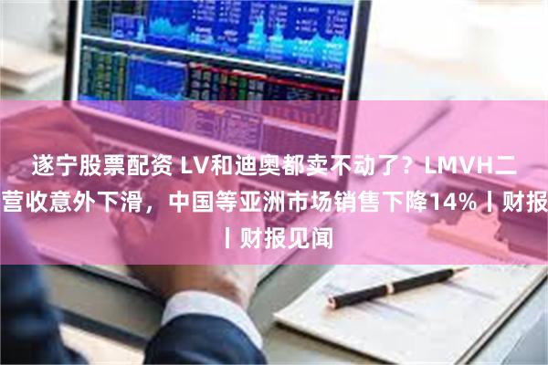 遂宁股票配资 LV和迪奥都卖不动了？LMVH二季度营收意外下滑，中国等亚洲市场销售下降14%丨财报见闻