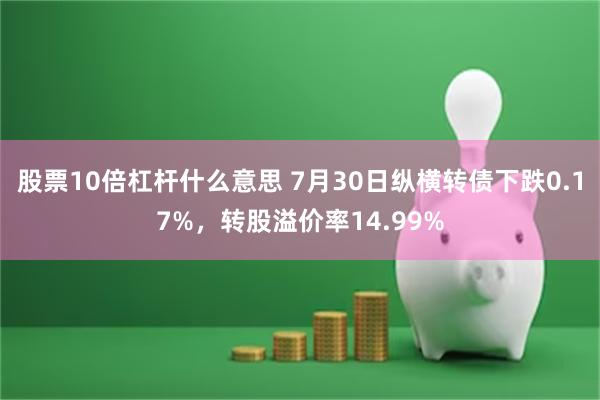 股票10倍杠杆什么意思 7月30日纵横转债下跌0.17%，转股溢价率14.99%