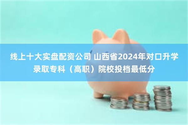 线上十大实盘配资公司 山西省2024年对口升学录取专科（高职）院校投档最低分