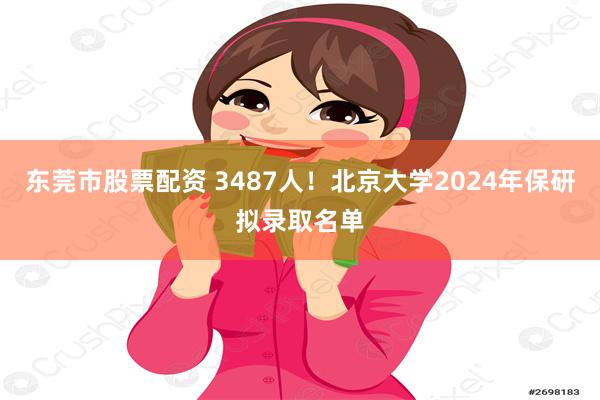 东莞市股票配资 3487人！北京大学2024年保研拟录取名单