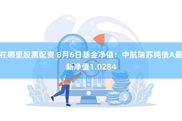 在哪里股票配资 8月6日基金净值：中航瑞苏纯债A最新净值1.0284