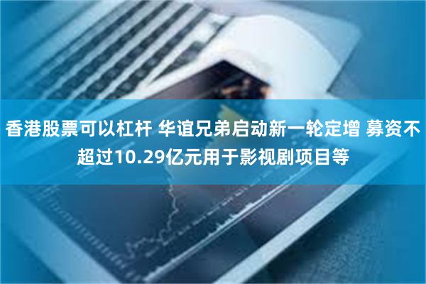 香港股票可以杠杆 华谊兄弟启动新一轮定增 募资不超过10.29亿元用于影视剧项目等