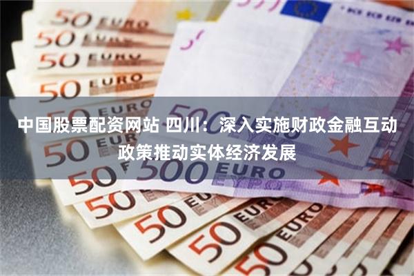 中国股票配资网站 四川：深入实施财政金融互动政策推动实体经济发展