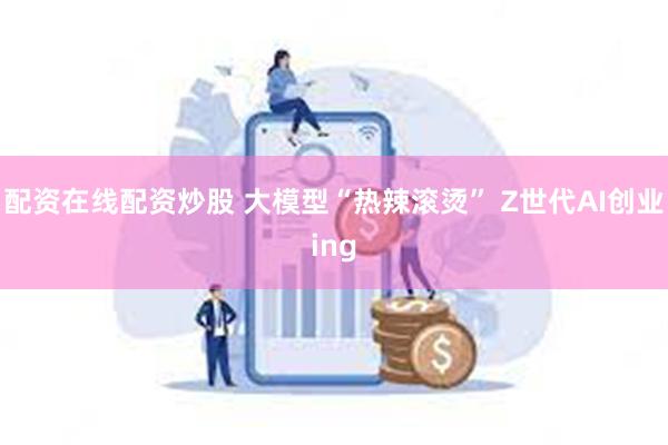 配资在线配资炒股 大模型“热辣滚烫” Z世代AI创业ing