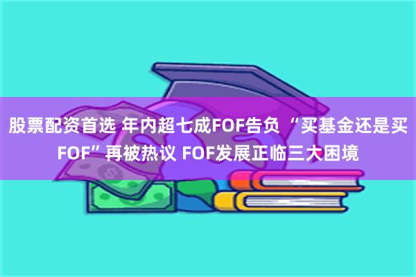 股票配资首选 年内超七成FOF告负 “买基金还是买FOF”再被热议 FOF发展正临三大困境