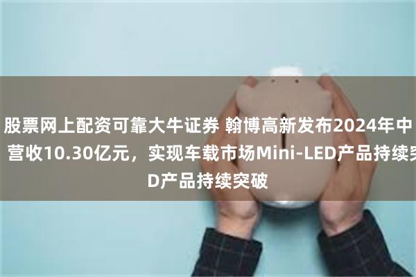 股票网上配资可靠大牛证券 翰博高新发布2024年中报：营收10.30亿元，实现车载市场Mini-LED产品持续突破