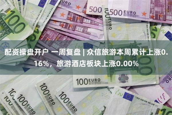 配资操盘开户 一周复盘 | 众信旅游本周累计上涨0.16%，旅游酒店板块上涨0.00%