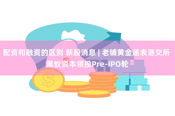 配资和融资的区别 新股消息 | 老铺黄金递表港交所 黑蚁资本领投Pre-IPO轮