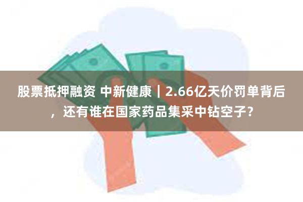 股票抵押融资 中新健康｜2.66亿天价罚单背后，还有谁在国家药品集采中钻空子？