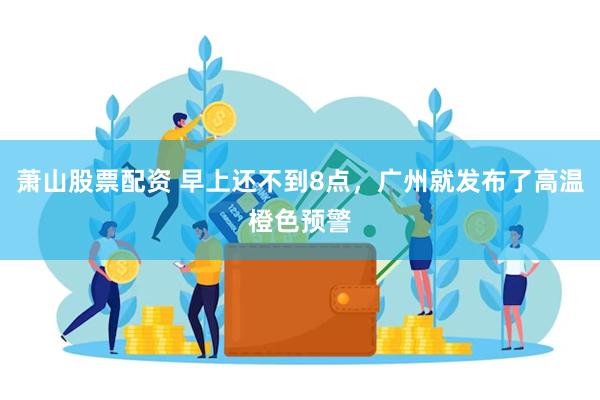 萧山股票配资 早上还不到8点，广州就发布了高温橙色预警