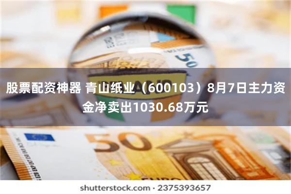 股票配资神器 青山纸业（600103）8月7日主力资金净卖出1030.68万元