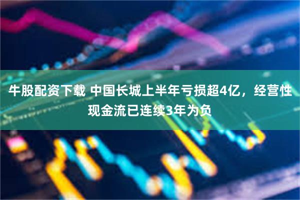 牛股配资下载 中国长城上半年亏损超4亿，经营性现金流已连续3年为负