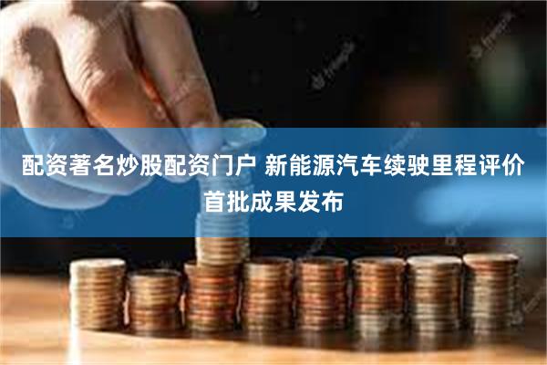 配资著名炒股配资门户 新能源汽车续驶里程评价首批成果发布