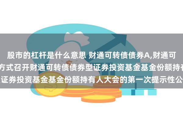 股市的杠杆是什么意思 财通可转债债券A,财通可转债债券C: 关于以通讯方式召开财通可转债债券型证券投资基金基金份额持有人大会的第一次提示性公告