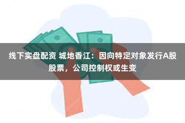 线下实盘配资 城地香江：因向特定对象发行A股股票，公司控制权或生变