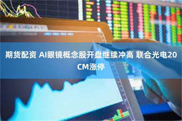 期货配资 AI眼镜概念股开盘继续冲高 联合光电20CM涨停