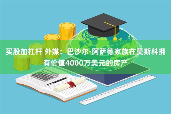 买股加杠杆 外媒：巴沙尔·阿萨德家族在莫斯科拥有价值4000万美元的房产