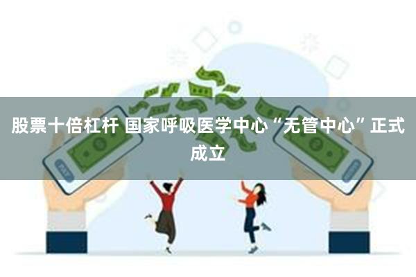 股票十倍杠杆 国家呼吸医学中心“无管中心”正式成立