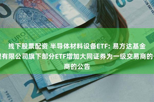 线下股票配资 半导体材料设备ETF: 易方达基金管理有限公司旗下部分ETF增加大同证券为一级交易商的公告