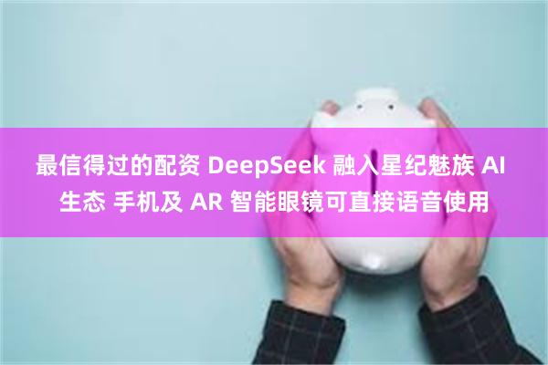 最信得过的配资 DeepSeek 融入星纪魅族 AI 生态 手机及 AR 智能眼镜可直接语音使用