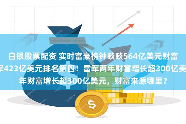 白银股票配资 实时富豪榜钟睒睒564亿美元财富排名中国第一，雷军423亿美元排名第四！雷军两年财富增长超300亿美元，财富来源哪里？