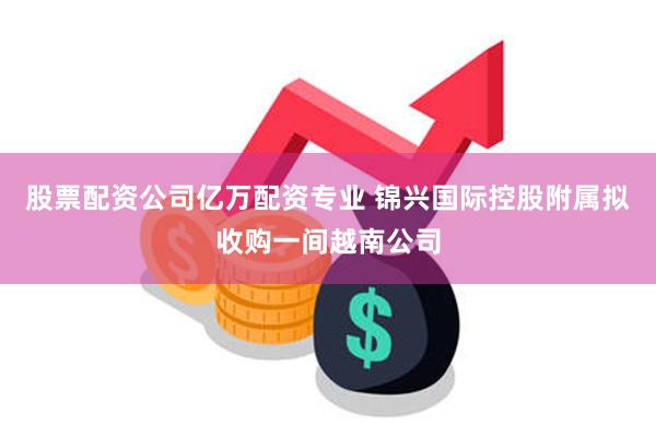 股票配资公司亿万配资专业 锦兴国际控股附属拟收购一间越南公司